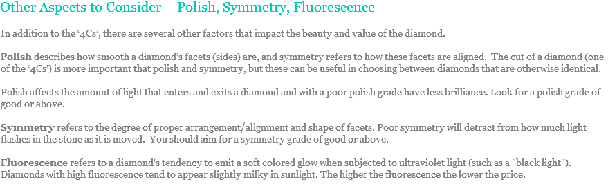 Other Aspects to Consider – Polish, Symmetry, Fluorescence In addition to the ‘4Cs’, there are several other factors that impact the beauty and value of the diamond. Polish describes how smooth a diamond’s facets (sides) are, and symmetry refers to how these facets are aligned. The cut of a diamond (one of the ‘4Cs’) is more important that polish and symmetry, but these can be useful in choosing between diamonds that are otherwise identical. Polish affects the amount of light that enters and exits a diamond and with a poor polish grade have less brilliance. Look for a polish grade of good or above. Symmetry refers to the degree of proper arrangement/alignment and shape of facets. Poor symmetry will detract from how much light flashes in the stone as it is moved. You should aim for a symmetry grade of good or above. Fluorescence refers to a diamond's tendency to emit a soft colored glow when subjected to ultraviolet light (such as a "black light"). Diamonds with high fluorescence tend to appear slightly milky in sunlight. The higher the fluorescence the lower the price. 