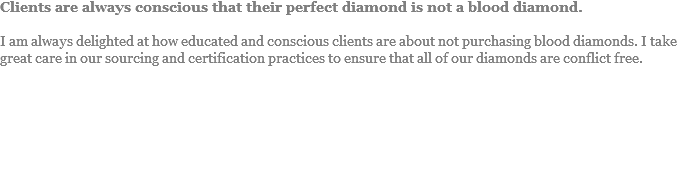 Clients are always conscious that their perfect diamond is not a blood diamond. I am always delighted at how educated and conscious clients are about not purchasing blood diamonds. I take great care in our sourcing and certification practices to ensure that all of our diamonds are conflict free.
