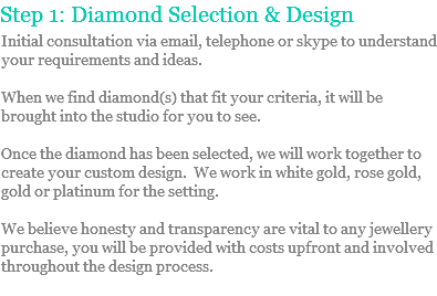 Step 1: Diamond Selection & Design
Initial consultation via email, telephone or skype to understand your requirements and ideas. When we find diamond(s) that fit your criteria, it will be brought into the studio for you to see. Once the diamond has been selected, we will work together to create your custom design. We work in white gold, rose gold, gold or platinum for the setting. We believe honesty and transparency are vital to any jewellery purchase, you will be provided with costs upfront and involved throughout the design process.
